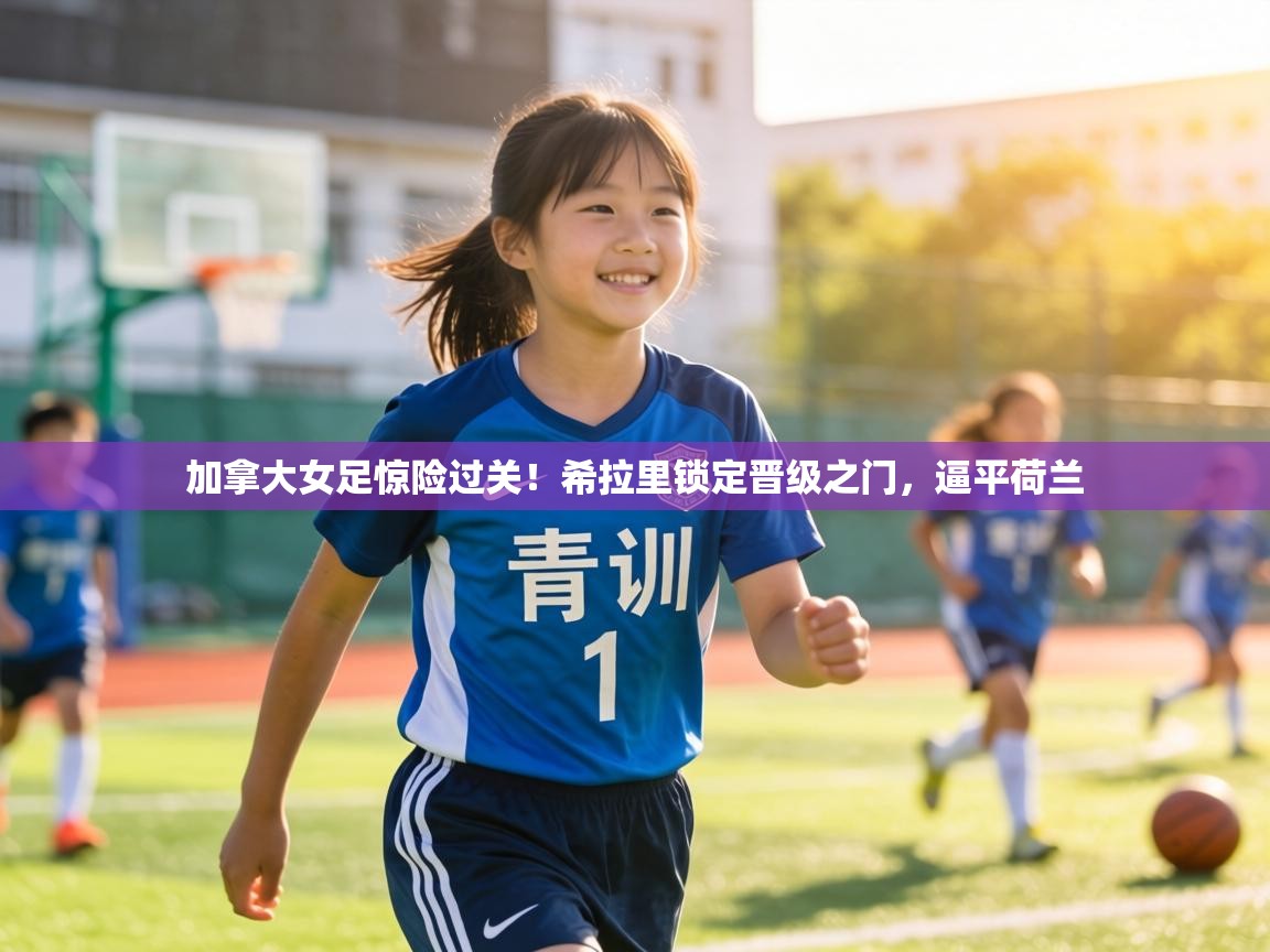 加拿大女足惊险过关！希拉里锁定晋级之门，逼平荷兰