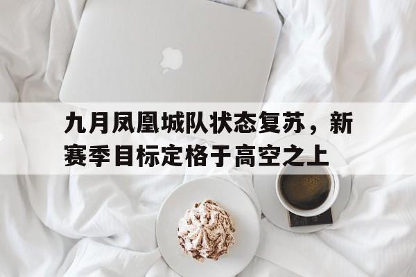 九游体育app下载-关于九月凤凰城队状态复苏,新赛季目标定格于高空之上的信息